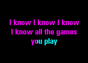 I know I know I know

I know all the games
you play