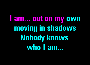 I am... out on my own
moving in shadows

Nobody knows
who I am...