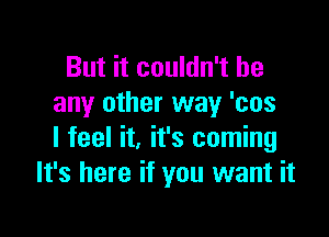 But it couldn't be
any other way 'cos

I feel it, it's coming
It's here if you want it