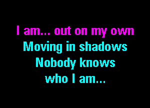 I am... out on my own
Moving in shadows

Nobody knows
who I am...