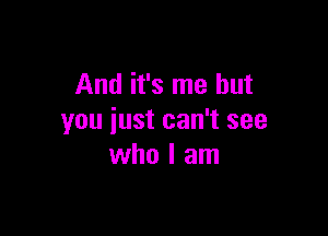 And it's me but

you just can't see
who I am