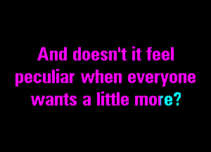 And doesn't it feel

peculiar when everyone
wants a little more?