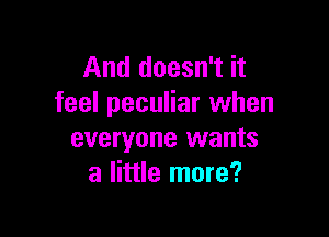 And doesn't it
feel peculiar when

everyone wants
a little more?