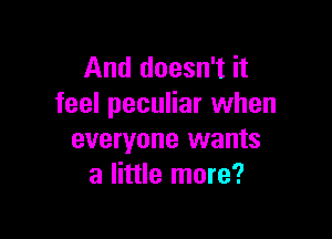 And doesn't it
feel peculiar when

everyone wants
a little more?