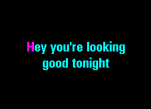 Hey you're looking

good tonight