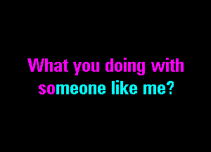 What you doing with

someone like me?