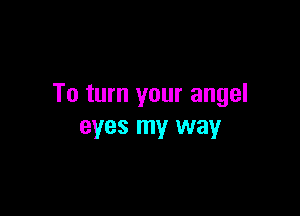 To turn your angel

eyes my way