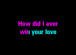 How did I ever

win your love