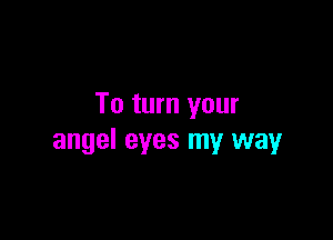 To turn your

angel eyes my way