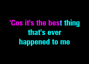 'Cos it's the best thing

that's ever
happened to me