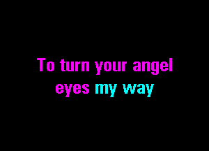 To turn your angel

eyes my way