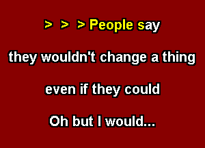 r) z. People say

they wouldn't change a thing

even if they could

Oh but I would...