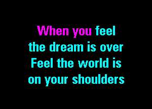 When you feel
the dream is over

Feel the world is
on your shoulders