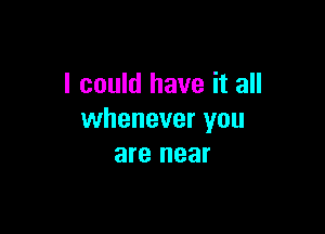 I could have it all

whenever you
are near