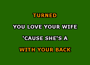 TURNED

YOU LOVE YOUR WIFE

'CAUSE SHE'S A

WITH YOUR BACK