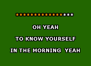 xxxxxxxxxxxxxxxaz

OH YEAH
TO KNOW YOURSELF

IN THE MORNING YEAH