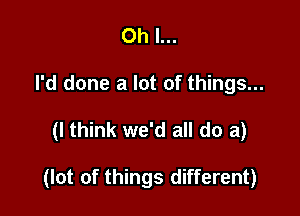 Oh I...
I'd done a lot of things...

(I think we'd all do a)

(lot of things different)