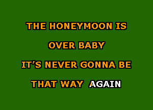 THE HONEYMOON IS

OVER BABY

IT'S NEVER GONNA BE

THAT WAY AGAIN