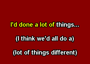 I'd done a lot of things...

(I think we'd all do a)

(lot of things different)