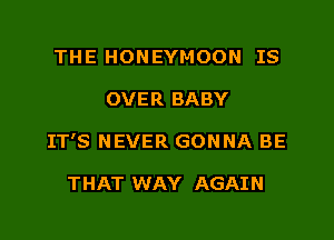 THE HONEYMOON IS

OVER BABY

IT'S NEVER GONNA BE

THAT WAY AGAIN