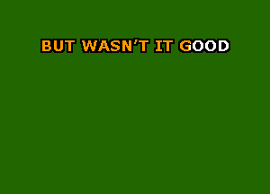 BUT WASN'T IT GOOD