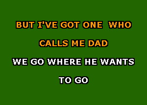 BUT I'VE GOT ONE WHO

CALLS ME DAD
WE GO WHERE HE WANTS

TO GO