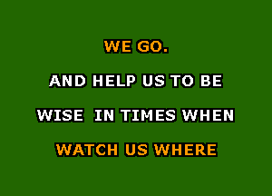 WE GO.

AND HELP US TO BE

WISE IN TIMES WHEN

WATCH US WHERE
