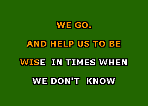 WE GO.
AND HELP US TO BE

WISE IN TIMES WHEN

WE DON'T KNOW