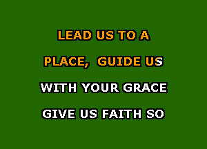 LEAD US TO A

PLACE, GUIDE US

WITH YOUR GRACE

GIVE US FAITH SO