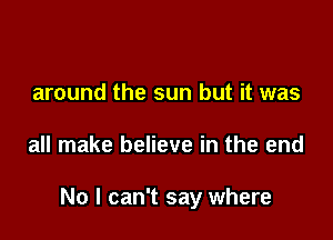around the sun but it was

all make believe in the end

No I can't say where