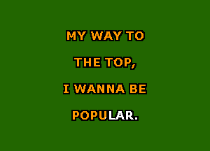 MY WAY TO

THE TOP,

I WANNA BE

POPULAR.
