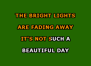 THE BRIGHT LIGHTS

ARE FADING AWAY

IT'S NOT SUCH A

BEAUTIFUL DAY