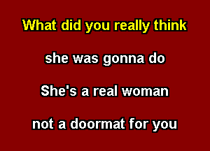 What did you really think

she was gonna do
She's a real woman

not a doormat for you