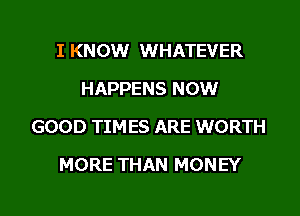 I KNOW WHATEVER
HAPPENS NOW
GOOD TIMES ARE WORTH

MORE THAN MONEY

g
