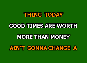 THING TODAY
GOOD TIMES ARE WORTH
MORE THAN MONEY
AIN'T GONNA CHANGE A