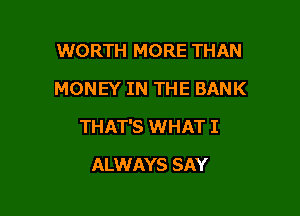 WORTH MORE THAN
MONEY IN THE BANK

THAT'S WHAT I

ALWAYS SAY