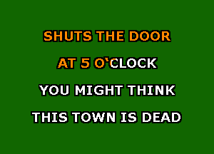 SHUTS THE DOOR

AT 5 0 CLOCK

YOU MIGHT THINK
THIS TOWN IS DEAD
