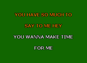 YOU HAVE SO MUCH TO

SAY TO ME HEY

YOU WANNA MAKE TIME

FOR ME