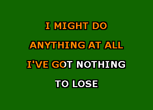 I MIGHT DO
ANYTHING AT ALL

I'VE GOT NOTHING

TO LOSE