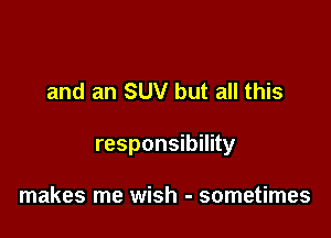 and an SUV but all this

responsibility

makes me wish - sometimes