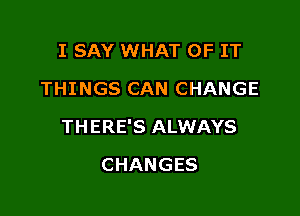 I SAY WHAT OF IT
THINGS CAN CHANGE

THERE'S ALWAYS

CHANGES