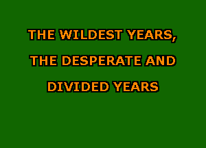 THE WI LDEST YEARS,
THE DESPERATE AND
DIVIDED YEARS