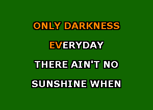 ONLY DARKNESS
EVERYDAY
THERE AIN'T NO

SUNSHINE WHEN