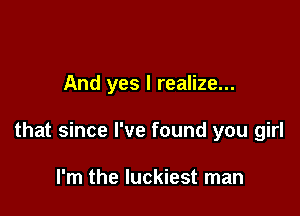 And yes I realize...

that since I've found you girl

I'm the luckiest man