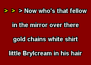 h h h Now who's that fellow
in the mirror over there
gold chains white shirt

little Brylcream in his hair