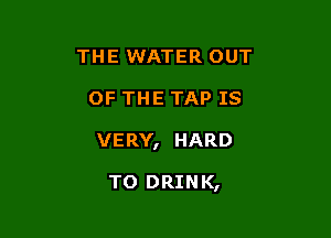 THE WATER OUT

OF THE TAP IS

VERY, HARD

TO DRINK,