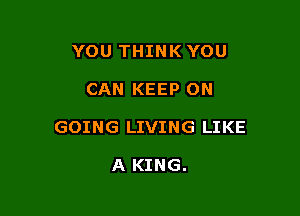 YOU THINK YOU

CAN KEEP ON

GOING LIVING LIKE

A KING.