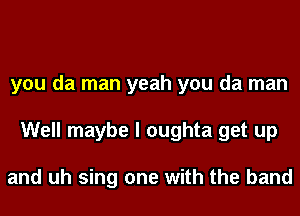 you da man yeah you da man
Well maybe I oughta get up

and uh sing one with the band