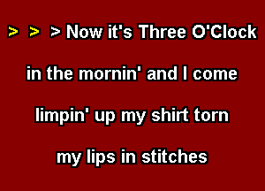 z. z? r) Now it's Three O'Clock

in the mornin' and I come

Iimpin' up my shirt torn

my lips in stitches