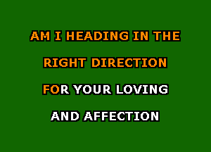 AM I HEADING IN THE
RIGHT DIRECTION
FOR YOUR LOVING

AND AFFECTION